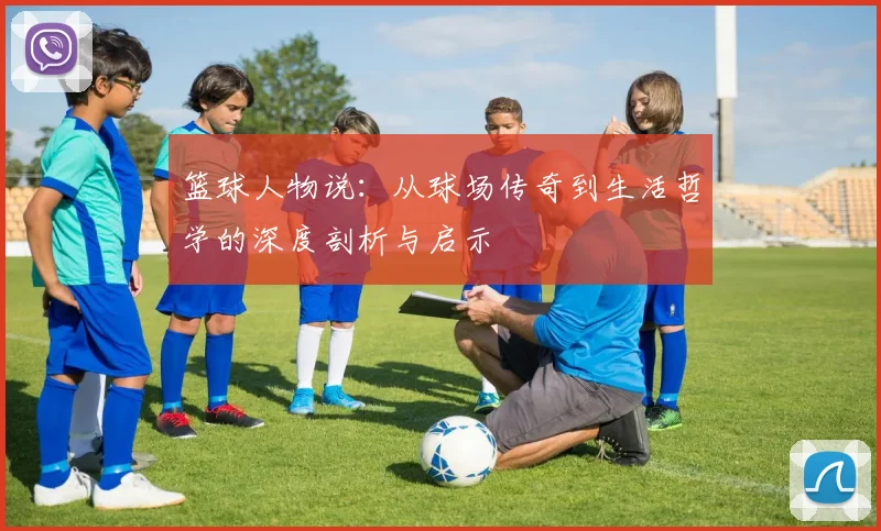 篮球人物说：从球场传奇到生活哲学的深度剖析与启示