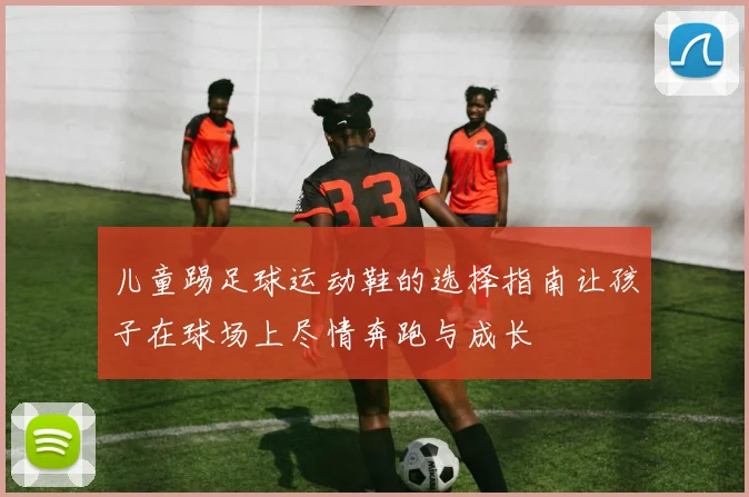 儿童踢足球运动鞋的选择指南让孩子在球场上尽情奔跑与成长