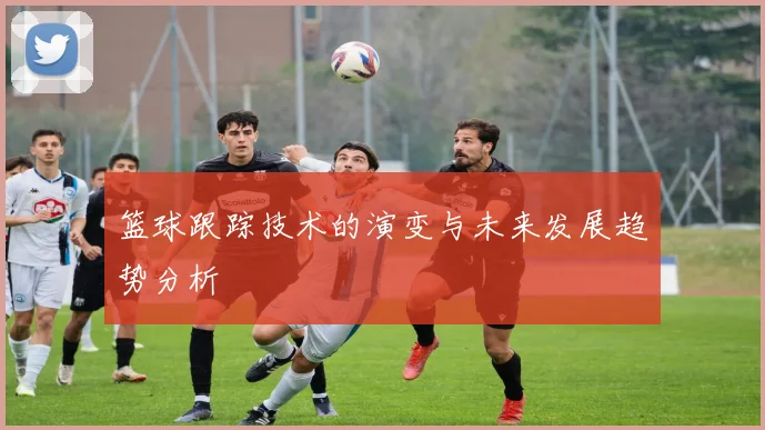 篮球跟踪技术的演变与未来发展趋势分析