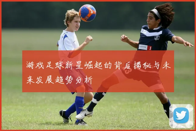 游戏足球新星崛起的背后揭秘与未来发展趋势分析
