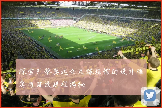 探索巴黎奥运会足球场馆的设计理念与建设进程揭秘