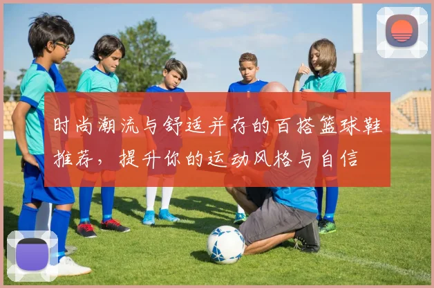 时尚潮流与舒适并存的百搭篮球鞋推荐，提升你的运动风格与自信