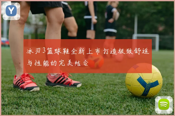 冰刃3篮球鞋全新上市打造极致舒适与性能的完美结合