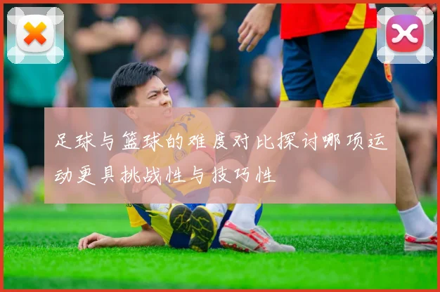 足球与篮球的难度对比探讨哪项运动更具挑战性与技巧性